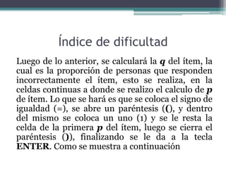 Índice de dificultad
Luego de lo anterior, se calculará la q del ítem, la
cual es la proporción de personas que responden
incorrectamente el ítem, esto se realiza, en la
celdas continuas a donde se realizo el calculo de p
de ítem. Lo que se hará es que se coloca el signo de
igualdad (=), se abre un paréntesis ((), y dentro
del mismo se coloca un uno (1) y se le resta la
celda de la primera p del ítem, luego se cierra el
paréntesis ()), finalizando se le da a la tecla
ENTER. Como se muestra a continuación
 