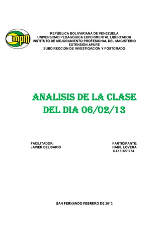 REPÚBLICA BOLIVARIANA DE VENEZUELA
    UNIVERSIDAD PEDAGÓGICA EXPERIMENTAL LIBERTADOR
 INSTITUTO DE MEJORAMIENTO PROFESIONAL DEL MAGISTERIO
                    EXTENSIÓN APURE
       SUBDIRECCION DE INVESTIGACION Y POSTGRADO




ANALISIS DE LA CLASE
  DEL DIA 06/02/13


FACILITADOR:                             PARTICIPANTE:
JAVIER BELISARIO                         HABIL LOVERA
                                         C.I.18.327.974




             SAN FERNANDO FEBRERO DE 2013
 