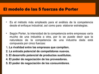 El modelo de las 5 fuerzas de Porter

 •   Es el método más empleado para el análisis de la competencia
     desde el enfoque industrial, así como para elaborar estrategias.

 •  Según Porter, la intensidad de la competencia entre empresas varía
    mucho de una industria a otra, por lo se puede decir que la
    naturaleza de la competencia de una industria dada está
    compuesta por cinco fuerzas:
 1. La rivalidad entre las empresas que compiten.
 2. La entrada potencial de competidores nuevos.
 3. El desarrollo potencial de productos sustitutos.
 4. El poder de negociación de los proveedores.
 5. El poder de negociación de los consumidores.
 