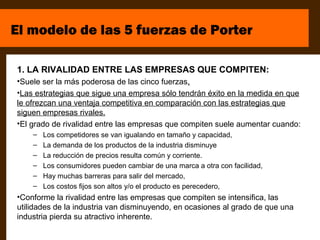 El modelo de las 5 fuerzas de Porter

1. LA RIVALIDAD ENTRE LAS EMPRESAS QUE COMPITEN:
•Suele ser la más poderosa de las cinco fuerzas.
•Las estrategias que sigue una empresa sólo tendrán éxito en la medida en que
le ofrezcan una ventaja competitiva en comparación con las estrategias que
siguen empresas rivales.
•El grado de rivalidad entre las empresas que compiten suele aumentar cuando:
    –   Los competidores se van igualando en tamaño y capacidad,
    –   La demanda de los productos de la industria disminuye
    –   La reducción de precios resulta común y corriente.
    –   Los consumidores pueden cambiar de una marca a otra con facilidad,
    –   Hay muchas barreras para salir del mercado,
    –   Los costos fijos son altos y/o el producto es perecedero,
•Conforme la rivalidad entre las empresas que compiten se intensifica, las
utilidades de la industria van disminuyendo, en ocasiones al grado de que una
industria pierda su atractivo inherente.
 