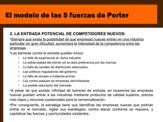 El modelo de las 5 fuerzas de Porter

 2. LA ENTRADA POTENCIAL DE COMPETIDORES NUEVOS:
 •Siempre que exista la posibilidad de que empresas nuevas entren en una industria
 particular sin gran dificultad, aumentará la intensidad de la competencia entre las
 empresas.
 •Las barreras contra la entrada pueden incluir:
      –   La falta de experiencia en dicha industria
      –   La sólida lealtad del cliente y/o la clara preferencia por las marcas,
      –   La falta de canales de distribución adecuados,
      –   Las políticas reguladoras del gobierno,
      –   La falta de acceso a materias primas,
      –   Los contra ataques de empresas atrincheradas
      –   La posible saturación del mercado.
 •A pesar de que existan infinidad de barreras de entrada, en ocasiones las empresas
 nuevas pueden entrar a las industrias mediante productos de calidad superior, precios
 más bajos y recursos sustanciales para la comercialización.
 •Por consiguiente, el estratega tiene que identificar las empresas nuevas que podrían
 entrar en el mercado, vigilar sus estrategias, contra atacar conforme se requiera, y
 capitalizar las fuerzas y oportunidades existentes.
 