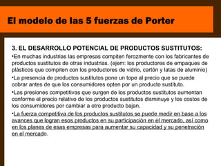 El modelo de las 5 fuerzas de Porter

3. EL DESARROLLO POTENCIAL DE PRODUCTOS SUSTITUTOS:
•En muchas industrias las empresas compiten ferozmente con los fabricantes de
productos sustitutos de otras industrias. (ejem: los productores de empaques de
plásticos que compiten con los productores de vidrio, cartón y latas de aluminio)
•La presencia de productos sustitutos pone un tope al precio que se puede
cobrar antes de que los consumidores opten por un producto sustituto.
•Las presiones competitivas que surgen de los productos sustitutos aumentan
conforme el precio relativo de los productos sustitutos disminuye y los costos de
los consumidores por cambiar a otro producto bajan.
•La fuerza competitiva de los productos sustitutos se puede medir en base a los
avances que logran esos productos en su participación en el mercado, así como
en los planes de esas empresas para aumentar su capacidad y su penetración
en el mercado.
 