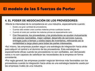 El modelo de las 5 fuerzas de Porter

4. EL PODER DE NEGOCIACIÓN DE LOS PROVEEDORES:
•Afecta la intensidad de la competencia en una industria, especialmente cuando:
    –   Existe una gran cantidad de proveedores,
    –   Cuando sólo existen unas cuantas materias primas sustitutas buenas
    –   Cuando el costo por cambiar de materias primas es especialmente caro.
     • Con frecuencia, los proveedores y los productores se ayudan mutuamente
        con precios razonables, mejor calidad, desarrollo de servicios nuevos,
        entregas justo a tiempo y costos bajos de inventarios, reforzando así la
        rentabilidad a largo plazo para todas las partes interesadas.
•Así mismo, las empresas pueden seguir una estrategia de integración hacia atrás
para adquirir el control o el dominio de los proveedores. Esta estrategia es
especialmente eficaz cuando los proveedores no son confiables, son demasiado
caros o no son capaces de satisfacer las necesidades de la empresa en forma
consistente.
•Por regla general, las empresas pueden negociar términos más favorables con los
proveedores cuando la integración hacia atrás es una estrategia bastante usada por
las empresas rivales de una industria.
 