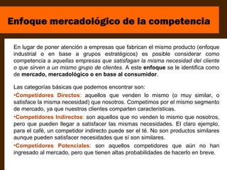 Enfoque mercadológico de la competencia

 En lugar de poner atención a empresas que fabrican el mismo producto (enfoque
 industrial o en base a grupos estratégicos) es posible considerar como
 competencia a aquellas empresas que satisfagan la misma necesidad del cliente
 o que sirven a un mismo grupo de clientes. A este enfoque se le identifica como
 de mercado, mercadológico o en base al consumidor.

 Las categorías básicas que podemos encontrar son:
 •Competidores Directos: aquellos que venden lo mismo (o muy similar, o
 satisface la misma necesidad) que nosotros. Competimos por el mismo segmento
 de mercado, ya que nuestros clientes comparten características.
 •Competidores Indirectos: son aquellos que no venden lo mismo que nosotros,
 pero que pueden llegar a satisfacer las mismas necesidades. El claro ejemplo,
 para el café, un competidor indirecto puede ser el té. No son productos similares
 aunque pueden satisfacer necesidades que sí son similares.
 •Competidores Potenciales: son aquellos competidores que aún no han
 ingresado al mercado, pero que tienen altas probabilidades de hacerlo en breve.
 