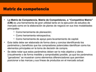 Matriz de competencia

•   La Matriz de Competencia, Matriz de Competidores, o “Competitive Matrix”
    (CM) es una herramienta de gran utilidad tanto en la ejecución de estudios de
    mercado como en la elaboración de planes de negocio en sus tres modalidades
    principales:
          • Como herramienta de planeación;
          • Como herramienta retrospectiva;
          • Como herramienta de apoyo para levantamiento de capital.
•   Esta tabla debe ser elaborada de forma clara y concisa identificando los
    parámetros y beneficios que los compradores potenciales identifican como los
    elementos principales en la toma de decisión de compra.
•   Se debe notar que estos parámetros deben ser lo más objetivo y claros
    (visualmente o de forma medible y comprobable) posible, ya que los parámetros
    “ganadores” se muestran como elementos diferenciadores que permiten
    posicionar a las marcas y sus líneas de productos en el mercado actual.
 