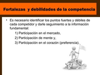 Fortalezas y debilidades de la competencia

 • Es necesario identificar los puntos fuertes y débiles de
   cada competidor y darle seguimiento a la información
   fundamental:
      1) Participación en el mercado,
      2) Participación de mente y,
      3) Participación en el corazón (preferencia).
 