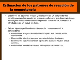 Estimación de los patrones de reacción de
    la competencia
 •   El conocer los objetivos, fuerzas y debilidades de un competidor nos
     permitirán prever las reacciones probables del mismo ante los movimientos
     estratégicos como con reducción de precios, proyectos de promoción o
     introducción de un nuevo producto.

 •   Existen algunos perfiles de reacciones más comunes entre los
     competidores:
      – El competidor rezagado no reacciona con rapidez ante cambios en sus
        competidores.
      – El competidor selectivo: reacciona solo ante cierto tipo de ataques.
      – El competidor tigre: reacciona con rapidez ante cualquier intrusión en sus
        dominios.
      – El competidor aleatorio: no tiene un patrón predecible de reacción.
 