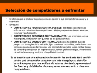 Selección de competidores a enfrentar
•   El último paso al analizar la competencia es decidir a qué competidores atacar y a
    cuales no.
•   Enfoques:
      COMPETIDORES FUERTES CONTRA DEBILES: casi todas las empresas
         enfocan sus baterías a los competidores débiles ya que éstos tienen menores
         recursos y participación.
      COMPETIDORES CERCANOS CONTRA DISTANTES: Las empresas, en su
         mayor parte, competirán con quienes se les parezcan más.
      COMPETIDORES BUENOS CONTRA MALOS: Los competidores buenos
         juegan con las reglas de la industria, fijan presiones razonables, se limitan a una
         porción o segmento de la industria. Los competidores malos violan reglas: tratan
         de comprar participación en lugar de captar, toman grandes riesgos, invierten en
         capacidad excesiva y trastorna el equilibrio industrial.

     Si se cuenta con una adecuada información les será más fácil decidir
        contra qué competidor competir con más energía y su elección
        estará apoyada por una análisis de valores de cliente, que revelará
        las fuerzas y debilidades de la empresas con respecto a diversos
        competidores.
 
