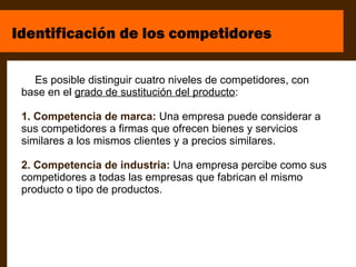 Identificación de los competidores

   Es posible distinguir cuatro niveles de competidores, con
 base en el grado de sustitución del producto:

 1. Competencia de marca: Una empresa puede considerar a
 sus competidores a firmas que ofrecen bienes y servicios
 similares a los mismos clientes y a precios similares.

 2. Competencia de industria: Una empresa percibe como sus
 competidores a todas las empresas que fabrican el mismo
 producto o tipo de productos.
 