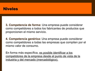 Niveles


 3. Competencia de forma: Una empresa puede considerar
 como competidores a todos los fabricantes de productos que
 proporcionen el mismo servicio.

 4. Competencia genérica: Una empresa puede considerar
 como competidores a todas las empresas que compiten por el
 mismo valor de consumo.

 En forma más específica, es posible identificar a los
 competidores de la empresa desde el punto de vista de la
 industria y del mercado (mercadológico).
 