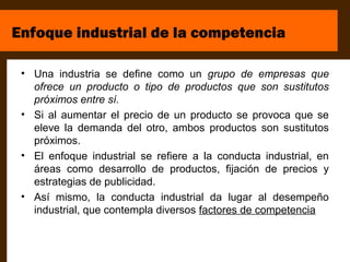 Enfoque industrial de la competencia

 • Una industria se define como un grupo de empresas que
   ofrece un producto o tipo de productos que son sustitutos
   próximos entre sí.
 • Si al aumentar el precio de un producto se provoca que se
   eleve la demanda del otro, ambos productos son sustitutos
   próximos.
 • El enfoque industrial se refiere a la conducta industrial, en
   áreas como desarrollo de productos, fijación de precios y
   estrategias de publicidad.
 • Así mismo, la conducta industrial da lugar al desempeño
   industrial, que contempla diversos factores de competencia
 