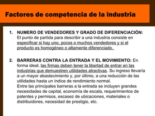 Factores de competencia de la industria

 1. NUMERO DE VENDEDORES Y GRADO DE DIFERENCIACIÓN:
    El punto de partida para describir a una industria consiste en
    especificar si hay uno, pocos o muchos vendedores y si el
    producto es homogéneo o altamente diferenciado.

 2. BARRERAS CONTRA LA ENTRADA Y EL MOVIMIENTO: En
    forma ideal, las firmas deben tener la libertad de entrar en las
    industrias que demuestren utilidades atractivas. Su ingreso llevaría
    a un mayor abastecimiento y, por último, a una reducción de las
    utilidades hasta un índice de rendimiento normal.
    Entre las principales barreras a la entrada se incluyen grandes
    necesidades de capital, economía de escala, requerimientos de
    patentes y permisos, escasez de ubicaciones, materiales o
    distribuidores, necesidad de prestigio, etc.
 