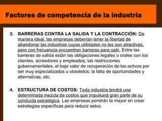 Factores de competencia de la industria

 3. BARRERAS CONTRA LA SALIDA Y LA CONTRACCIÓN: De
    manera ideal, las empresas deberían tener la libertad de
    abandonar las industrias cuyas utilidades no les son atractivas,
    pero con frecuencia encuentran barreras para salir. Entre las
    barreras de salida están las obligaciones legales o orales con los
    clientes, acreedores y empleados; las restricciones
    gubernamentales, el bajo valor de recuperación de los activos por
    ser muy especializados u obsoletos; la falta de oportunidades y
    alternativas, etc.

 4. ESTRUCTURA DE COSTOS: Toda industria tendrá una
    determinada mezcla de costos que impulsará gran parte de su
    conducta estratégica. Las empresas pondrán la mayor en crear
    estrategias especificas para reducir estos.
 
