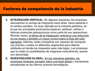 Factores de competencia de la industria

 5. INTEGRACIÓN VERTICAL: En algunas industrias, las empresas
    descubrirían la ventaja de integrarse hacia atrás, hacia adelante o
    en ambos sentidos. Un buen ejemplo es la industria petrolera, en
    la que los principales productores exploran, perforan, refinan y
    fabrican productos petroquímicos como parte de sus operaciones.
    Muchas veces, el efecto de la integración vertical es una reducción
    en los costos y también un mayor control sobre el flujo del valor
    agregado. Además, estas compañías son capaces de manipular
    sus precios y costos en diferentes segmentos para obtener
    utilidades en donde los impuestos sean más bajos. Las empresas
    que no están en posibilidades de integrarse verticalmente, operan
    con desventaja.
 6. INVESTIGACIÓN GLOBAL: En las industrias globales, las
    empresas necesitan competir sobre una base global y mantenerse
    actualizadas en los últimos avances tecnológicos.
 