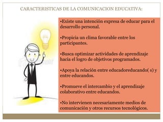 CARACTERISTICAS DE LA COMUNICACION EDUCATIVA: 
•Existe una intención expresa de educar para el 
desarrollo personal. 
•Propicia un clima favorable entre los 
participantes. 
•Busca optimizar actividades de aprendizaje 
hacia el logro de objetivos programados. 
•Apoya la relación entre educadoreducando( s) y 
entre educandos. 
•Promueve el intercambio y el aprendizaje 
colaborativo entre educandos. 
•No intervienen necesariamente medios de 
comunicación y otros recursos tecnológicos. 
 