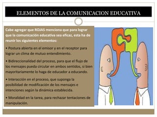 ELEMENTOS DE LA COMUNICACION EDUCATIVA 
Cabe agregar que ROJAS menciona que para lograr 
que la comunicación educativa sea eficaz, esta ha de 
reunir los siguientes elementos: 
• Postura abierta en el emisor y en el receptor para 
lograr un clima de mutuo entendimiento. 
• Bidireccionalidad del proceso, para que el flujo de 
los mensajes pueda circular en ambos sentidos, si bien 
mayoritariamente lo haga de educador a educando. 
• Interacción en el proceso, que suponga la 
posibilidad de modificación de los mensajes e 
intenciones según la dinámica establecida. 
• Moralidad en la tarea, para rechazar tentaciones de 
manipulación. 
 