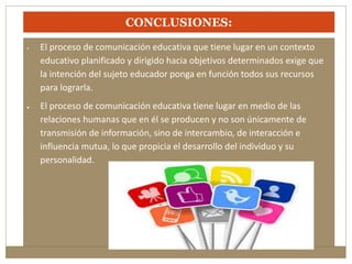 CONCLUSIONES: 
• El proceso de comunicación educativa que tiene lugar en un contexto 
educativo planificado y dirigido hacia objetivos determinados exige que 
la intención del sujeto educador ponga en función todos sus recursos 
para lograrla. 
 El proceso de comunicación educativa tiene lugar en medio de las 
relaciones humanas que en él se producen y no son únicamente de 
transmisión de información, sino de intercambio, de interacción e 
influencia mutua, lo que propicia el desarrollo del individuo y su 
personalidad. 
 