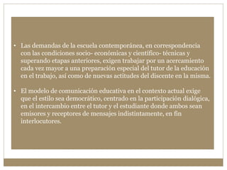 • Las demandas de la escuela contemporánea, en correspondencia 
con las condiciones socio- económicas y científico- técnicas y 
superando etapas anteriores, exigen trabajar por un acercamiento 
cada vez mayor a una preparación especial del tutor de la educación 
en el trabajo, así como de nuevas actitudes del discente en la misma. 
• El modelo de comunicación educativa en el contexto actual exige 
que el estilo sea democrático, centrado en la participación dialógica, 
en el intercambio entre el tutor y el estudiante donde ambos sean 
emisores y receptores de mensajes indistintamente, en fin 
interlocutores. 
 