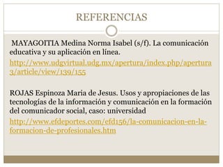 REFERENCIAS 
MAYAGOITIA Medina Norma Isabel (s/f). La comunicación 
educativa y su aplicación en línea. 
http://www.udgvirtual.udg.mx/apertura/index.php/apertura 
3/article/view/139/155 
ROJAS Espinoza Maria de Jesus. Usos y apropiaciones de las 
tecnologías de la información y comunicación en la formación 
del comunicador social, caso: universidad 
http://www.efdeportes.com/efd156/la-comunicacion-en-la-formacion- 
de-profesionales.htm 
