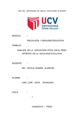 “AÑO DEL CENTENARIO DE MACHU PICCHI PARA EL MUNDO”
MODULO :
PSICOLOGÍA Y REALIDAD EDUCATIVA
TRABAJO :
ANALISIS DE LA EDUCACIÓN ÉTICA EN EL PERÚ.
APORTES DE LA SICOLOGIA EVOLUTIVA
DOCENTE :
MG. CECILIA ROMÁN ALARCÓN
ALUMNA :
LINA LUPE LEIVA ACHACHAU
CICLO :
I
HUANCAYO - PERÚ
 