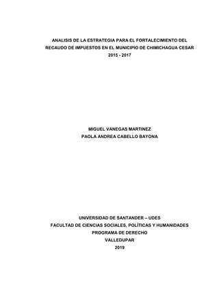 ANALISIS DE LA ESTRATEGIA PARA EL FORTALECIMIENTO DEL
RECAUDO DE IMPUESTOS EN EL MUNICIPIO DE CHIMICHAGUA CESAR
2015 - 2017
MIGUEL VANEGAS MARTINEZ
PAOLA ANDREA CABELLO BAYONA
UNIVERSIDAD DE SANTANDER – UDES
FACULTAD DE CIENCIAS SOCIALES, POLÍTICAS Y HUMANIDADES
PROGRAMA DE DERECHO
VALLEDUPAR
2019
 