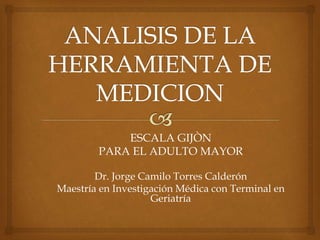 ESCALA GIJÒN
PARA EL ADULTO MAYOR
Dr. Jorge Camilo Torres Calderón
Maestría en Investigación Médica con Terminal en
Geriatría
 