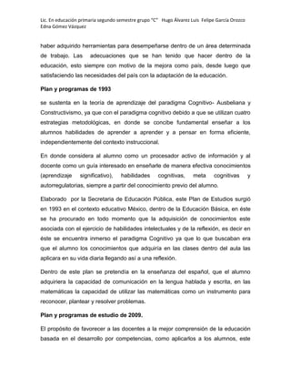 Lic. En educación primaria segundo semestre grupo “C” Hugo Álvarez Luis Felipe García Orozco
Edna Gómez Vázquez
haber adquirido herramientas para desempeñarse dentro de un área determinada
de trabajo. Las adecuaciones que se han tenido que hacer dentro de la
educación, esto siempre con motivo de la mejora como país, desde luego que
satisfaciendo las necesidades del país con la adaptación de la educación.
Plan y programas de 1993
se sustenta en la teoría de aprendizaje del paradigma Cognitivo- Ausbeliana y
Constructivismo, ya que con el paradigma cognitivo debido a que se utilizan cuatro
estrategias metodológicas, en donde se concibe fundamental enseñar a los
alumnos habilidades de aprender a aprender y a pensar en forma eficiente,
independientemente del contexto instruccional.
En donde considera al alumno como un procesador activo de información y al
docente como un guía interesado en enseñarle de manera efectiva conocimientos
(aprendizaje significativo), habilidades cognitivas, meta cognitivas y
autorregulatorias, siempre a partir del conocimiento previo del alumno.
Elaborado por la Secretaria de Educación Pública, este Plan de Estudios surgió
en 1993 en el contexto educativo México, dentro de la Educación Básica, en éste
se ha procurado en todo momento que la adquisición de conocimientos este
asociada con el ejercicio de habilidades intelectuales y de la reflexión, es decir en
éste se encuentra inmerso el paradigma Cognitivo ya que lo que buscaban era
que el alumno los conocimientos que adquiría en las clases dentro del aula las
aplicara en su vida diaria llegando así a una reflexión.
Dentro de este plan se pretendía en la enseñanza del español, que el alumno
adquiriera la capacidad de comunicación en la lengua hablada y escrita, en las
matemáticas la capacidad de utilizar las matemáticas como un instrumento para
reconocer, plantear y resolver problemas.
Plan y programas de estudio de 2009.
El propósito de favorecer a las docentes a la mejor comprensión de la educación
basada en el desarrollo por competencias, como aplicarlos a los alumnos, este
 