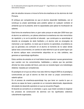 Lic. En educación primaria segundo semestre grupo “C” Hugo Álvarez Luis Felipe García Orozco
Edna Gómez Vázquez
plan de estudios renueva e innova la forma de enseñanza en los alumnos de nivel
Primaria.
El enfoque por competencias es que el alumno desarrolle habilidades, con el
construya su propio aprendizaje para poderlo aplicar en cualquier contexto el
ambiente que se le presente, tener la capacidades para aplicar la movilización de
saberes.
Esta forma de enseñanza tiene un gran cabio porque en este plan 2009 hace que
el alumno se autónomo y en planes anteriores la enseñanza era más memorística
de repetición y no se le permitía al educado que construyera su aprendizaje el
docente se encargaba de darle facilitarle y el alumno solo se encargaba de
memorizar y ser repetitivo, no dudo que el alumno no aprendiera, el problema es
que se generaba una confusión en el alumno al momento de no saber dónde
aplicar esos conocimientos, en cambio en esta reforma lo que se quiere lograr que
el alumno aplique esos conocimientos adquiridos en su vida cotidiana, eso
generara un aprendizaje significativo.
Estos cambios de estudios en el nivel básico busca alcanzar nuevas generaciones
que cuenten con los conocimientos, habilidades y valores que les permitan
afrontar los retos sociales del futuro, para eso se necesita lograr una metodología
didáctica basadas por competencias.
El paradigma en el que se enfoca mas esta reforma integral 2009 es el paradigma
constructivista por qué el alumno es libre de crear su propio conocimiento y
saberlo aplicar.
En el proceso de enseñanza-aprendizaje hay que tener en cuenta lo que un
alumno es capaz de hacer y aprender en un momento determinado, dependiendo
del estadio de desarrollo operatorio en que se encuentre (Piaget).
El docente se convierte en un orientador, o guía, cuya misión consiste en engarzar
los procesos de construcción de alumnos con los significados colectivos
culturalmente organizados.
 