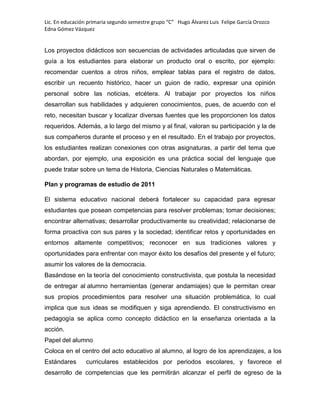 Lic. En educación primaria segundo semestre grupo “C” Hugo Álvarez Luis Felipe García Orozco
Edna Gómez Vázquez
Los proyectos didácticos son secuencias de actividades articuladas que sirven de
guía a los estudiantes para elaborar un producto oral o escrito, por ejemplo:
recomendar cuentos a otros niños, emplear tablas para el registro de datos,
escribir un recuento histórico, hacer un guion de radio, expresar una opinión
personal sobre las noticias, etcétera. Al trabajar por proyectos los niños
desarrollan sus habilidades y adquieren conocimientos, pues, de acuerdo con el
reto, necesitan buscar y localizar diversas fuentes que les proporcionen los datos
requeridos. Además, a lo largo del mismo y al final, valoran su participación y la de
sus compañeros durante el proceso y en el resultado. En el trabajo por proyectos,
los estudiantes realizan conexiones con otras asignaturas, a partir del tema que
abordan, por ejemplo, una exposición es una práctica social del lenguaje que
puede tratar sobre un tema de Historia, Ciencias Naturales o Matemáticas.
Plan y programas de estudio de 2011
El sistema educativo nacional deberá fortalecer su capacidad para egresar
estudiantes que posean competencias para resolver problemas; tomar decisiones;
encontrar alternativas; desarrollar productivamente su creatividad; relacionarse de
forma proactiva con sus pares y la sociedad; identificar retos y oportunidades en
entornos altamente competitivos; reconocer en sus tradiciones valores y
oportunidades para enfrentar con mayor éxito los desafíos del presente y el futuro;
asumir los valores de la democracia.
Basándose en la teoría del conocimiento constructivista, que postula la necesidad
de entregar al alumno herramientas (generar andamiajes) que le permitan crear
sus propios procedimientos para resolver una situación problemática, lo cual
implica que sus ideas se modifiquen y siga aprendiendo. El constructivismo en
pedagogía se aplica como concepto didáctico en la enseñanza orientada a la
acción.
Papel del alumno
Coloca en el centro del acto educativo al alumno, al logro de los aprendizajes, a los
Estándares curriculares establecidos por periodos escolares, y favorece el
desarrollo de competencias que les permitirán alcanzar el perfil de egreso de la
 