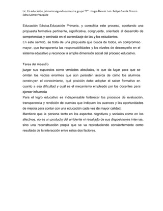 Lic. En educación primaria segundo semestre grupo “C” Hugo Álvarez Luis Felipe García Orozco
Edna Gómez Vázquez
Educación Básica.Educación Primaria, y consolida este proceso, aportando una
propuesta formativa pertinente, significativa, congruente, orientada al desarrollo de
competencias y centrada en el aprendizaje de las y los estudiantes.
En este sentido, se trata de una propuesta que busca de todos, un compromiso
mayor, que transparenta las responsabilidades y los niveles de desempeño en el
sistema educativo y reconoce la amplia dimensión social del proceso educativo.
Tarea del maestro
juzgar sus supuestos como verdades absolutas, lo que da lugar para que se
omitan los vacíos enormes que aún persisten acerca de cómo los alumnos
construyen el conocimiento, qué posición debe adoptar el saber formativo en
cuanto a esa dificultad y cuál es el mecanismo empleado por los docentes para
ejercer influencia
Para el logro educativo es indispensable fortalecer los procesos de evaluación,
transparencia y rendición de cuentas que indiquen los avances y las oportunidades
de mejora para contar con una educación cada vez de mayor calidad.
Mantiene que la persona tanto en los aspectos cognitivos y sociales como en los
afectivos, no es un producto del ambiente ni resultado de sus disposiciones internas,
sino una reconstrucción propia que se va reproduciendo constantemente como
resultado de la interacción entre estos dos factores.
 