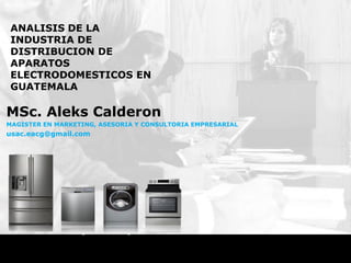ANALISIS DE LA
 INDUSTRIA DE
 DISTRIBUCION DE
 APARATOS
 ELECTRODOMESTICOS EN
 GUATEMALA

MSc. Aleks Calderon
MAGISTER EN MARKETING, ASESORIA Y CONSULTORIA EMPRESARIAL
usac.eacg@gmail.com
 