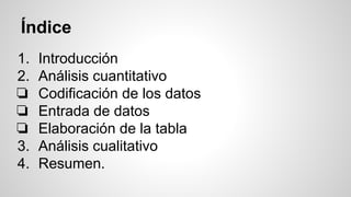 Índice
1. Introducción
2. Análisis cuantitativo
❏ Codificación de los datos
❏ Entrada de datos
❏ Elaboración de la tabla
3. Análisis cualitativo
4. Resumen.
 