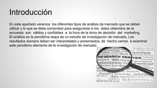 Introducción
En este apartado veremos los diferentes tipos de análisis de mercado que se deben
utilizar y lo que se debe comprobar para asegurarse si los datos obtenidos de la
encuesta son válidos y confiables a la hora de la toma de decisión del marketing.
El análisis es la penúltima etapa de un estudio de investigación de mercado. Los
resultados siempre deben ser interpretados y presentados, de hecho vamos a examinar
este penúltimo elemento de la investigación de mercado.
 