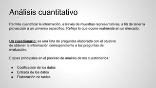 Análisis cuantitativo
Permite cuantificar la información, a través de muestras representativas, a fin de tener la
proyección a un universo específico. Refleja lo que ocurre realmente en un mercado.
Un cuestionario: es una lista de preguntas elaborada con el objetivo
de obtener la información correspondiente a las preguntas de
evaluación.
Etapas principales en el proceso de análisis de los cuestionarios :
● Codificación de los datos
● Entrada de los datos
● Elaboración de tablas.
 