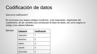 Codificación de datos
Qué es la codificación?
Es el proceso que asigna códigos numéricos a las respuestas registradas del
cuestionario, de las variables que constituyen la base de datos, así como asigna un
código a los valores faltantes.
Ejemplo: Categoría Codificación
masculino 1
femenino 2
soltero 0
casado 3
divorciado 4
 
