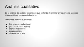 Análisis cualitativo
Es el análisis de carácter exploratorio que pretende determinar principalmente aspectos
diversos del comportamiento humano.
Principales técnicas cualitativas:
● Entrevista en profundidad
● grupo focal o focus group
● clientes misteriosos
● pseudocompra
● observación in situ
 