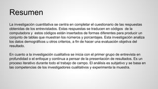 Resumen
La investigación cuantitativa se centra en completar el cuestionario de las respuestas
obtenidas de los entrevistados. Estas respuestas se traducen en códigos de la
computadora y estos códigos están insertados de formas diferentes para producir un
conjunto de tablas que muestran los números y porcentajes. Esta investigación analiza
los datos demográficos u otros criterios, a fin de hacer una evaluación objetiva del
resultado.
En cuanto a la investigación cualitativa se inicia con el primer grupo de entrevista en
profundidad o el enfoque y continua a pensar de la presentación de resultados. Es un
proceso iterativo durante todo el trabajo de campo. El análisis es subjetivo y se basa en
las competencias de los investigadores cualitativos y experimenta la muestra.
 