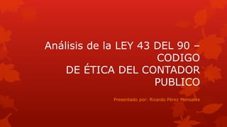 Análisis de la LEY 43 DEL 90 –
CODIGO
DE ÉTICA DEL CONTADOR
PUBLICO
Presentado por: Ricardo Pérez Monsalve
 