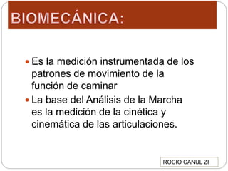  Es la medición instrumentada de los
patrones de movimiento de la
función de caminar
 La base del Análisis de la Marcha
es la medición de la cinética y
cinemática de las articulaciones.
ROCIO CANUL ZI
 