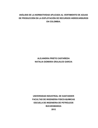 1
ANÁLISIS DE LA NORMATIVIDAD APLICADA AL VERTIMIENTO DE AGUAS
DE PRODUCCIÓN EN LA EXPLOTACIÓN DE RECURSOS HIDROCARBUROS
EN COLOMBIA.
ALEJANDRA PRIETO CASTAÑEDA
NATALIA GIOMARA GRAJALES GARCIA
UNIVERSIDAD INDUSTRIAL DE SANTANDER
FACULTAD DE INGENIERIA FISICO-QUIMICAS
ESCUELA DE INGENIERIA DE PETROLEOS
BUCARAMANGA
2012
 