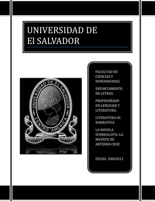 UNIVERSIDAD DE
El SALVADOR


             FACULTAD DE
             CIENCIAS Y
             HUMANIDADES.

             DEPARTAMENTO
             DE LETRAS.

             PROFESORADO
             EN LENGUAJE Y
             LITERATURA.

             LITERATURA III:
             NARRATIVA.

             LA NOVELA
             SURREALISTA: LA
             MUERTE DE
             ARTEMIO CRUZ



             FECHA: 20062011
 