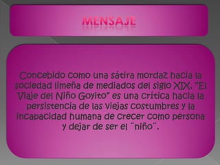 mensajeConcebido como una sátira mordaz hacia la sociedad limeña de mediados del siglo XIX, “El Viaje del Niño Goyito” es una crítica hacia la persistencia de las viejas costumbres y la incapacidad humana de crecer como persona y dejar de ser el ¨niño¨.