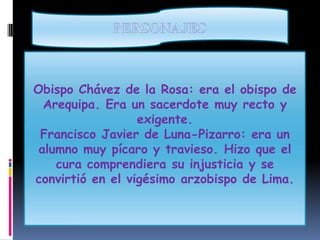 PERSONAJESObispo Chávez de la Rosa: era el obispo de Arequipa. Era un sacerdote muy recto y exigente.Francisco Javier de Luna-Pizarro: era un alumno muy pícaro y travieso. Hizo que el cura comprendiera su injusticia y se convirtió en el vigésimo arzobispo de Lima.