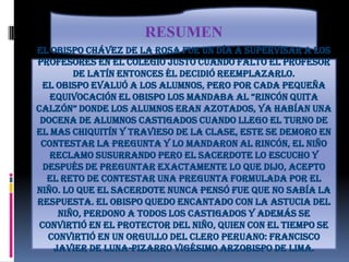 RESUMENEl obispo Chávez de la Rosa fue un día a supervisar a los profesores en el colegio justo cuando falto el profesor de latín entonces él decidió reemplazarlo. El obispo evaluó a los alumnos, pero por cada pequeña equivocación el obispo los mandaba al “rincón quita calzón” donde los alumnos eran azotados, ya habían una docena de alumnos castigados cuando llego el turno de el mas chiquitín y travieso de la clase, este se demoro en contestar la pregunta y lo mandaron al rincón, el niño reclamo susurrando pero el sacerdote lo escucho y después de preguntar exactamente lo que dijo, acepto el reto de contestar una pregunta formulada por el niño. Lo que el sacerdote nunca pensó fue que no sabía la respuesta. El obispo quedo encantado con la astucia del niño, perdono a todos los castigados y además se convirtió en el protector del niño, quien con el tiempo se convirtió en un orgullo del clero peruano: Francisco Javier de Luna-Pizarro vigésimo arzobispo de Lima.