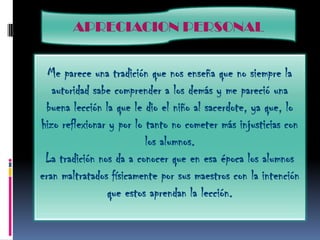 APRECIACION PERSONALMe parece una tradición que nos enseña que no siempre la autoridad sabe comprender a los demás y me pareció una buena lección la que le dio el niño al sacerdote, ya que, lo hizo reflexionar y por lo tanto no cometer más injusticias con los alumnos.La tradición nos da a conocer que en esa época los alumnos eran maltratados físicamente por sus maestros con la intención que estos aprendan la lección.