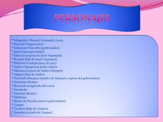 PERSONAJES* Margarita, Manuel, Fernando, Lucía.* Pascual Vargas (cura) * Sebastián Pancorbo (gobernador)* Juan Yupanqui (indio)* Marcela (esposa de Juan Yupanqui)* Rosalía (hija de Juan Yupanqui)* Hilarión Verdejos (juez de paz)* Isidro Champi (un pobre indio).* Mariana (esposa de Isidro Champú)* Miguel (hijo de Isidro)* Petronila Hinojoza (madre de Manuel y esposa del gobernador)* Sebastián Benites * Bernarda (empleada del cura) * Escobedo* Estefano Benites* Melitona.* Bruno de Paredes (nuevo gobernador). * Gaspar. * Teodora (hija de Gaspar). * Anselmo (criado de Gaspar)