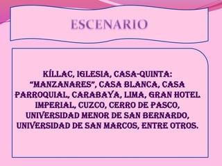 ESCENARIOKíllac, Iglesia, Casa-Quinta: “Manzanares”, Casa Blanca, Casa Parroquial, Carabaya, Lima, Gran Hotel Imperial, Cuzco, Cerro de Pasco, Universidad menor de San Bernardo, Universidad de San Marcos, entre otros.