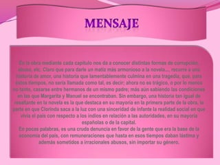 MENSAJEEn la obra mediante cada capítulo nos da a conocer distintas formas de corrupción, abuso, etc. Claro que para darle un matiz más armonioso a la novela..., recurre a una historia de amor, una historia que lamentablemente culmina en una tragedia, que, para éstos tiempos, no sería llamada como tal, es decir; ahora no es trágico, o por lo menos no tanto, casarse entre hermanos de un mismo padre; más aún sabiendo las condiciones en las que Margarita y Manuel se encontraban. Sin embargo, una historia tan igual de resaltante en la novela es la que destaca en su mayoría en la primera parte de la obra, la parte en que Clorinda saca a la luz con una sinceridad de infante la realidad social en que vivía el país con respecto a los indios en relación a las autoridades, en su mayoría españolas o de la capital.En pocas palabras, es una cruda denuncia en favor de la gente que era la base de la economía del país, con remuneraciones que hasta en esos tiempos daban lástima y además sometidos a irracionales abusos, sin importar su género.