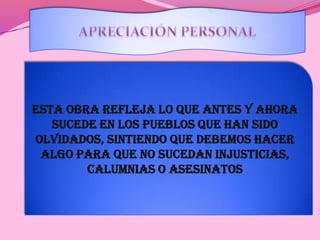 APRECIACIÓN PERSONALEsta obra refleja lo que antes y ahora sucede en los pueblos que han sido olvidados, sintiendo que debemos hacer algo para que no sucedan injusticias, calumnias o asesinatos