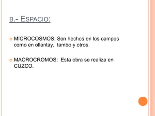 b.- Espacio:MICROCOSMOS: Son hechos en los campos como en ollantay,  tambo y otros.MACROCROMOS:  Esta obra se realiza en CUZCO.